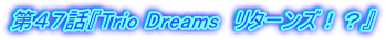 第４７話『Trio Dreams　リターンズ！？』